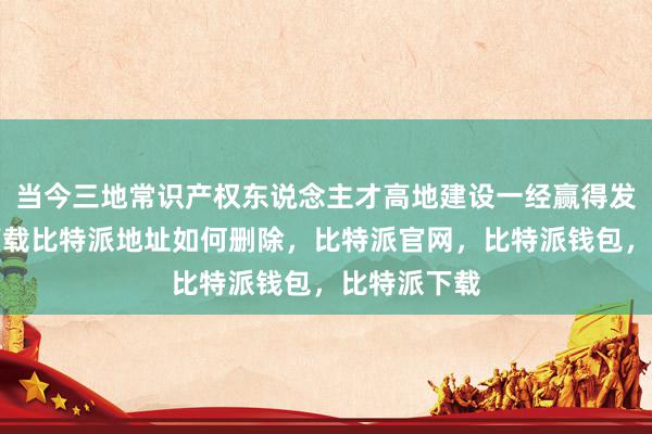 当今三地常识产权东说念主才高地建设一经赢得发达比特派下载比特派地址如何删除，比特派官网，比特派钱包，比特派下载