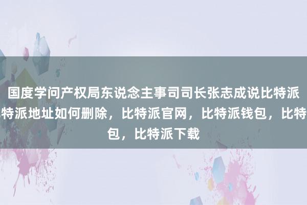 国度学问产权局东说念主事司司长张志成说比特派下载比特派地址如何删除，比特派官网，比特派钱包，比特派下载