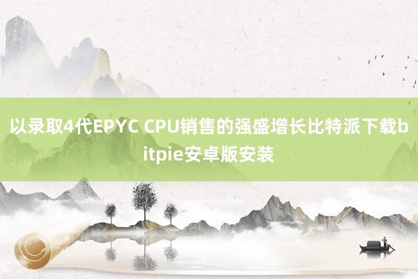 以录取4代EPYC CPU销售的强盛增长比特派下载bitpie安卓版安装