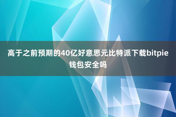 高于之前预期的40亿好意思元比特派下载bitpie钱包安全吗