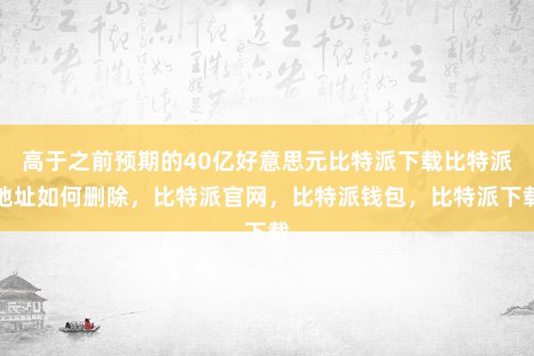 高于之前预期的40亿好意思元比特派下载比特派地址如何删除，比特派官网，比特派钱包，比特派下载