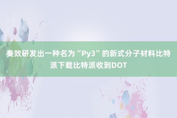 奏效研发出一种名为“Py3”的新式分子材料比特派下载比特派收到DOT