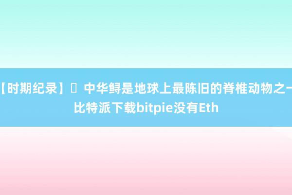 【时期纪录】 中华鲟是地球上最陈旧的脊椎动物之一比特派下载bitpie没有Eth