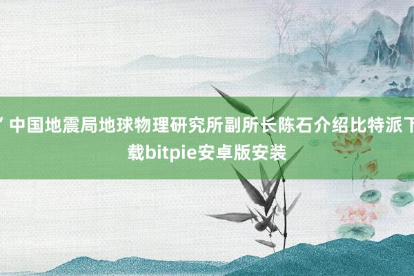 ”中国地震局地球物理研究所副所长陈石介绍比特派下载bitpie安卓版安装