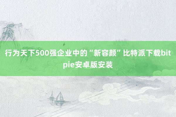 行为天下500强企业中的“新容颜”比特派下载bitpie安卓版安装