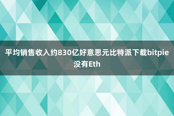 平均销售收入约830亿好意思元比特派下载bitpie没有Eth