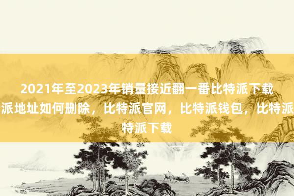 2021年至2023年销量接近翻一番比特派下载比特派地址如何删除，比特派官网，比特派钱包，比特派下载