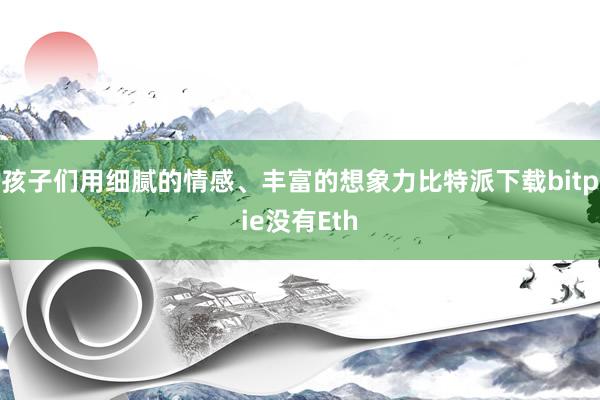 孩子们用细腻的情感、丰富的想象力比特派下载bitpie没有Eth