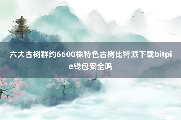 六大古树群约6600株特色古树比特派下载bitpie钱包安全吗