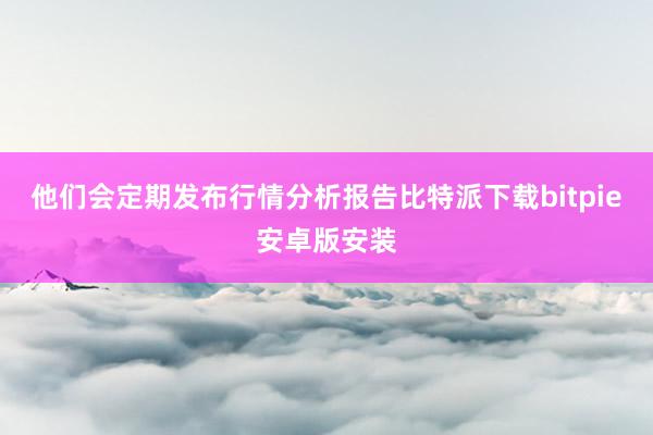 他们会定期发布行情分析报告比特派下载bitpie安卓版安装