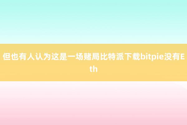 但也有人认为这是一场赌局比特派下载bitpie没有Eth