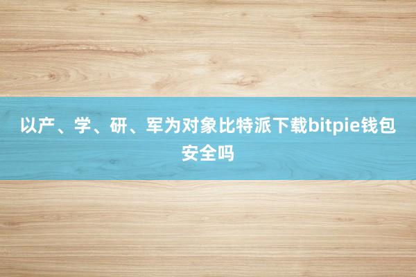 以产、学、研、军为对象比特派下载bitpie钱包安全吗