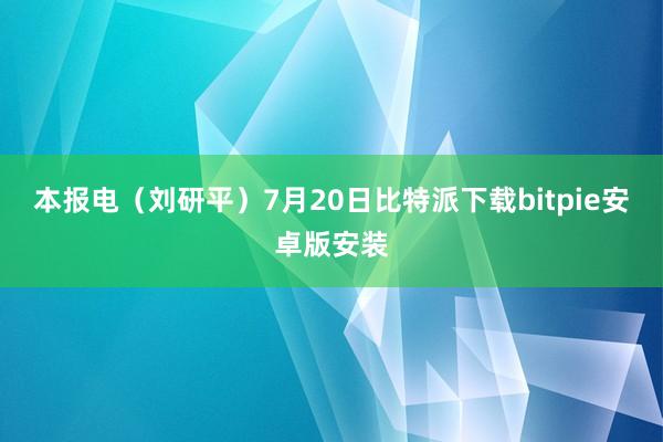 本报电（刘研平）7月20日比特派下载bitpie安卓版安装