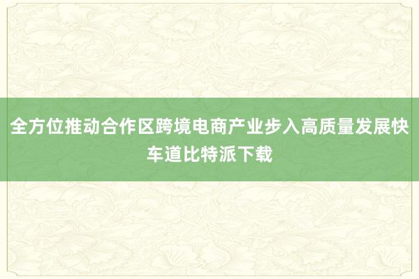 全方位推动合作区跨境电商产业步入高质量发展快车道比特派下载