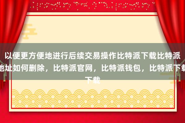 以便更方便地进行后续交易操作比特派下载比特派地址如何删除，比特派官网，比特派钱包，比特派下载