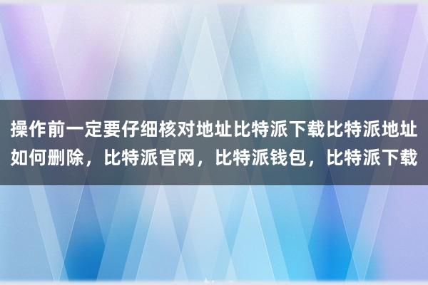 操作前一定要仔细核对地址比特派下载比特派地址如何删除，比特派官网，比特派钱包，比特派下载