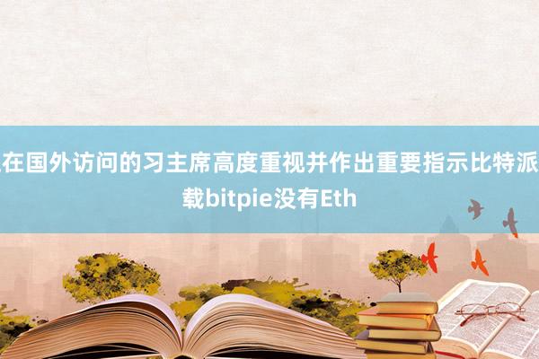 正在国外访问的习主席高度重视并作出重要指示比特派下载bitpie没有Eth