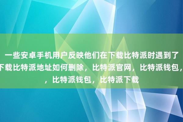 一些安卓手机用户反映他们在下载比特派时遇到了问题比特派下载比特派地址如何删除，比特派官网，比特派钱包，比特派下载