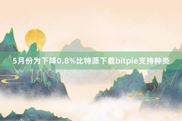 5月份为下降0.8%比特派下载bitpie支持种类