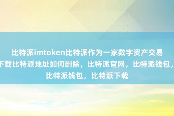 比特派imtoken比特派作为一家数字资产交易平台比特派下载比特派地址如何删除，比特派官网，比特派钱包，比特派下载