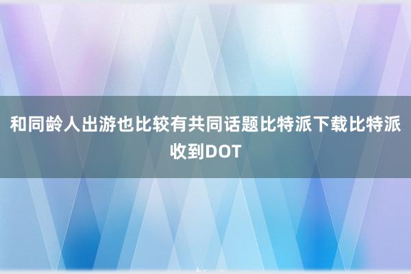 和同龄人出游也比较有共同话题比特派下载比特派收到DOT