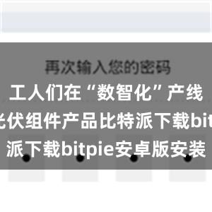 工人们在“数智化”产线上赶制光伏组件产品比特派下载bitpie安卓版安装