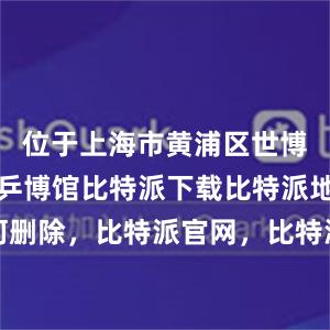 位于上海市黄浦区世博园地块的乒博馆比特派下载比特派地址如何删除，比特派官网，比特派钱包，比特派下载